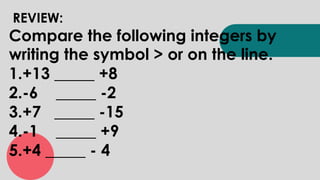 REVIEW:
Compare the following integers by
writing the symbol > or on the line.
1.+13 _____ +8
2.-6 _____ -2
3.+7 _____ -15
4.-1 _____ +9
5.+4 _____ - 4
 