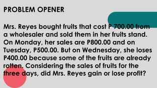PROBLEM OPENER
Mrs. Reyes bought fruits that cost P 700.00 from
a wholesaler and sold them in her fruits stand.
On Monday, her sales are P800.00 and on
Tuesday, P500.00. But on Wednesday, she loses
P400.00 because some of the fruits are already
rotten. Considering the sales of fruits for the
three days, did Mrs. Reyes gain or lose profit?
 