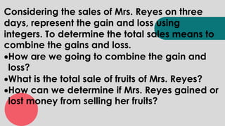 Considering the sales of Mrs. Reyes on three
days, represent the gain and loss using
integers. To determine the total sales means to
combine the gains and loss.
How are we going to combine the gain and
loss?
What is the total sale of fruits of Mrs. Reyes?
How can we determine if Mrs. Reyes gained or
lost money from selling her fruits?
 