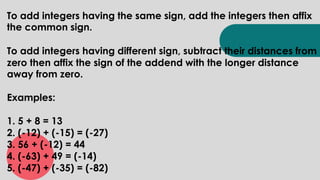 To add integers having the same sign, add the integers then affix
the common sign.
To add integers having different sign, subtract their distances from
zero then affix the sign of the addend with the longer distance
away from zero.
Examples:
1. 5 + 8 = 13
2. (-12) + (-15) = (-27)
3. 56 + (-12) = 44
4. (-63) + 49 = (-14)
5. (-47) + (-35) = (-82)
 