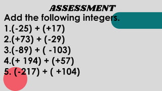 ASSESSMENT
Add the following integers.
1.(-25) + (+17)
2.(+73) + (-29)
3.(-89) + ( -103)
4.(+ 194) + (+57)
5. (-217) + ( +104)
 