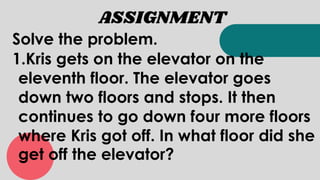 ASSIGNMENT
Solve the problem.
1.Kris gets on the elevator on the
eleventh floor. The elevator goes
down two floors and stops. It then
continues to go down four more floors
where Kris got off. In what floor did she
get off the elevator?
 