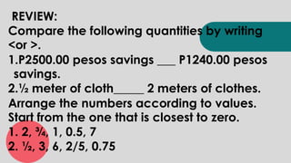 REVIEW:
Compare the following quantities by writing
<or >.
1.P2500.00 pesos savings ___ P1240.00 pesos
savings.
2.½ meter of cloth_____ 2 meters of clothes.
Arrange the numbers according to values.
Start from the one that is closest to zero.
1. 2, ¾, 1, 0.5, 7
2. ½, 3, 6, 2/5, 0.75
 