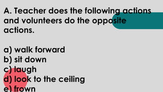 A. Teacher does the following actions
and volunteers do the opposite
actions.
a) walk forward
b) sit down
c) laugh
d) look to the ceiling
e) frown
 