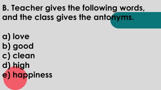 B. Teacher gives the following words,
and the class gives the antonyms.
a) love
b) good
c) clean
d) high
e) happiness
 