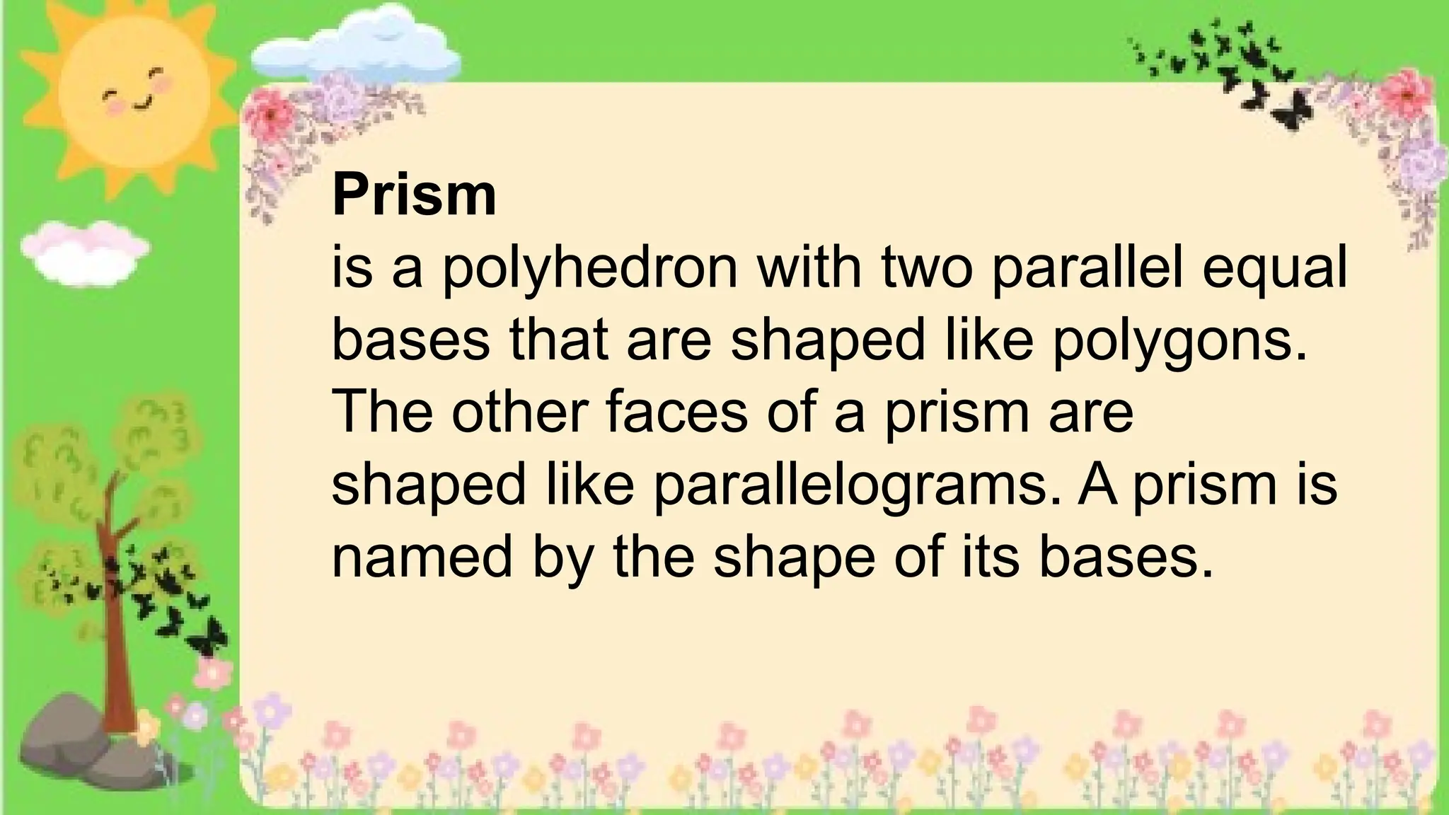 Prism
is a polyhedron with two parallel equal
bases that are shaped like polygons.
The other faces of a prism are
shaped like parallelograms. A prism is
named by the shape of its bases.
 