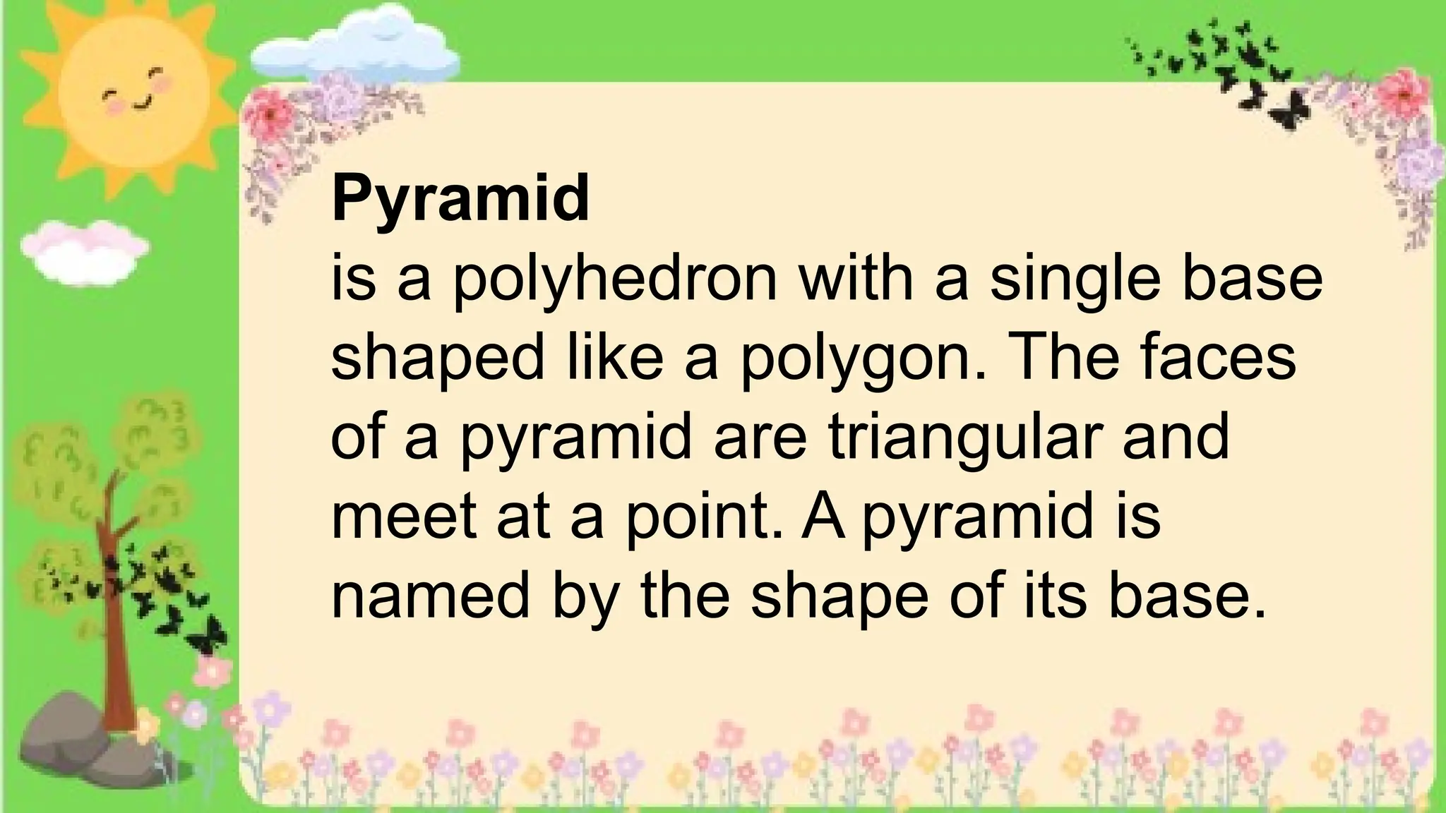 Pyramid
is a polyhedron with a single base
shaped like a polygon. The faces
of a pyramid are triangular and
meet at a point. A pyramid is
named by the shape of its base.
 