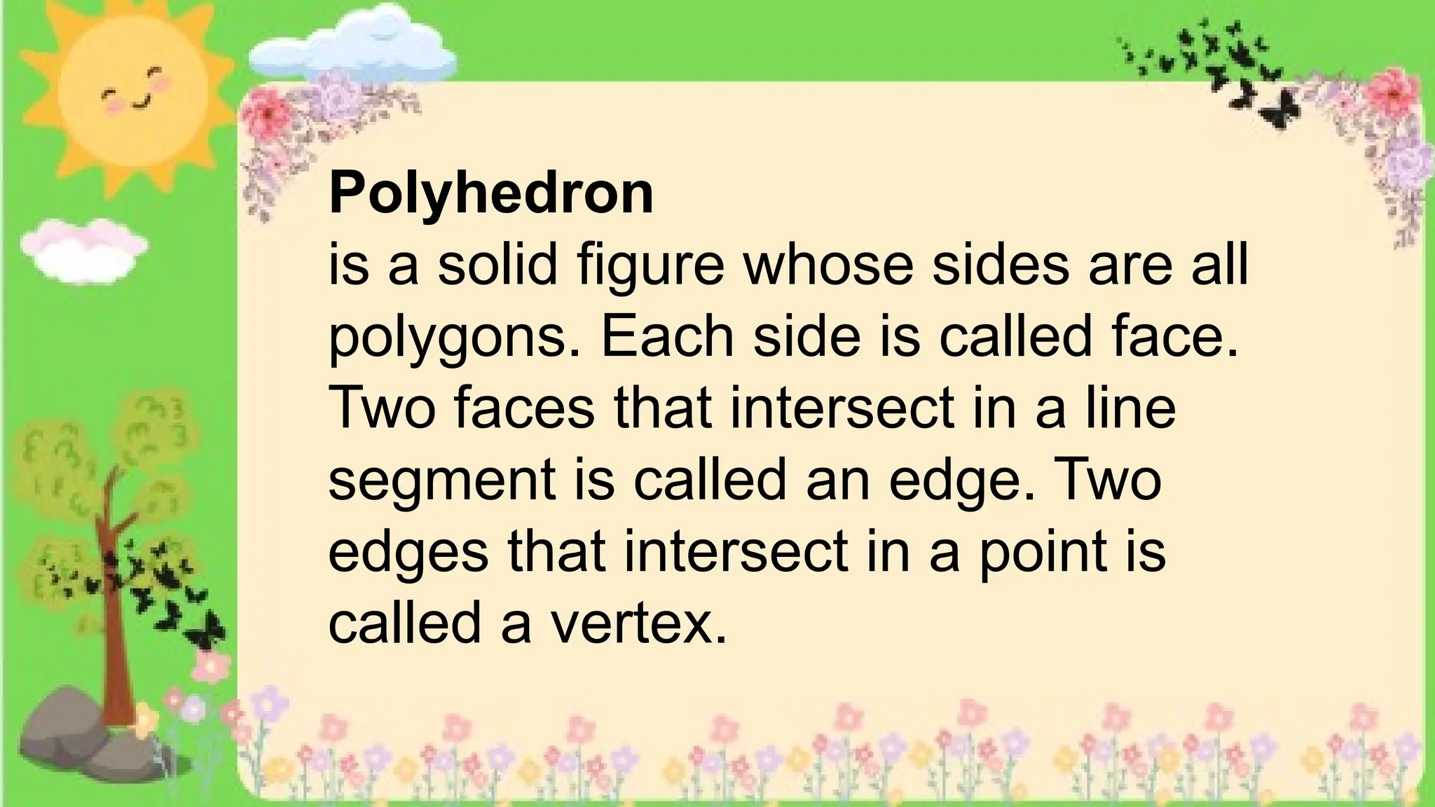 Polyhedron
is a solid figure whose sides are all
polygons. Each side is called face.
Two faces that intersect in a line
segment is called an edge. Two
edges that intersect in a point is
called a vertex.
 