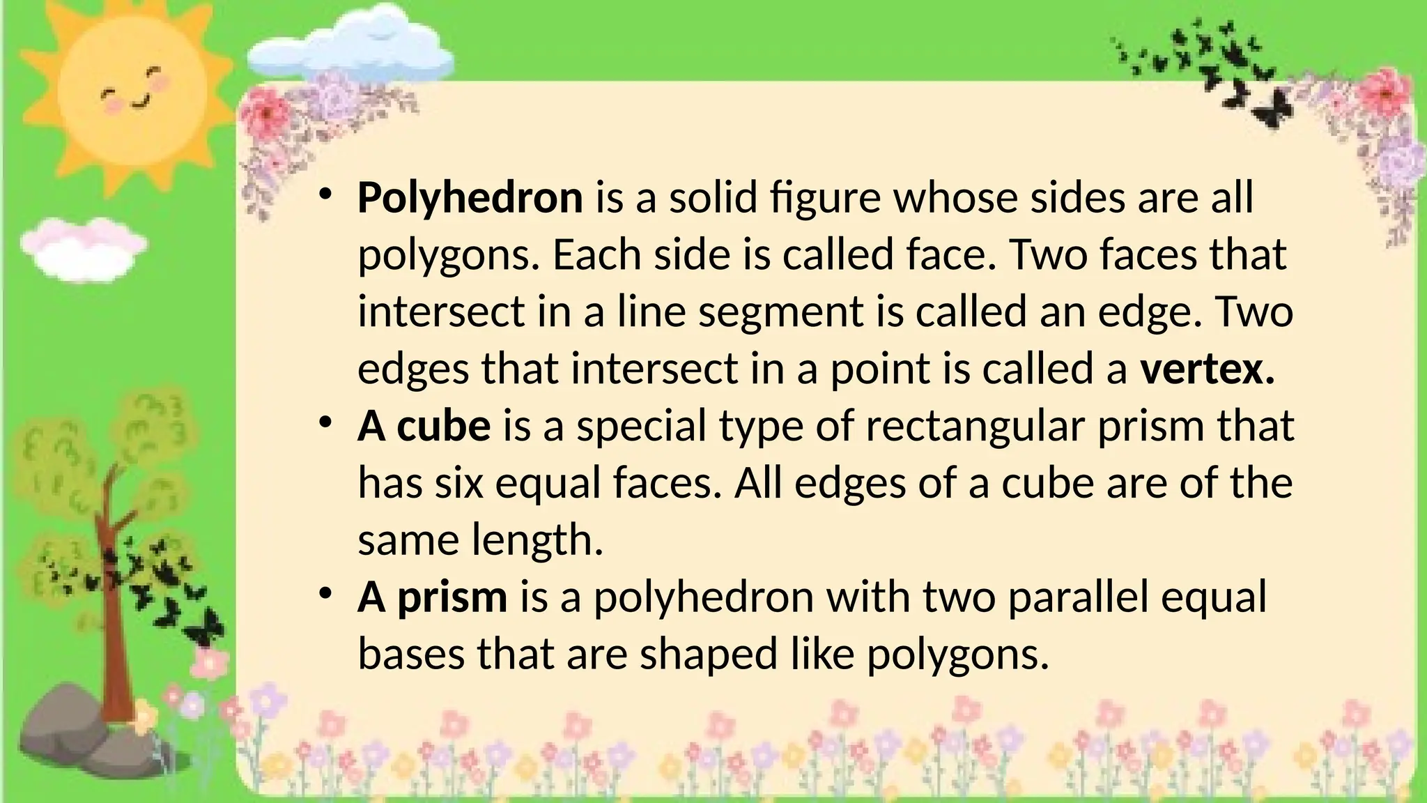 • Polyhedron is a solid figure whose sides are all
polygons. Each side is called face. Two faces that
intersect in a line segment is called an edge. Two
edges that intersect in a point is called a vertex.
• A cube is a special type of rectangular prism that
has six equal faces. All edges of a cube are of the
same length.
• A prism is a polyhedron with two parallel equal
bases that are shaped like polygons.
 