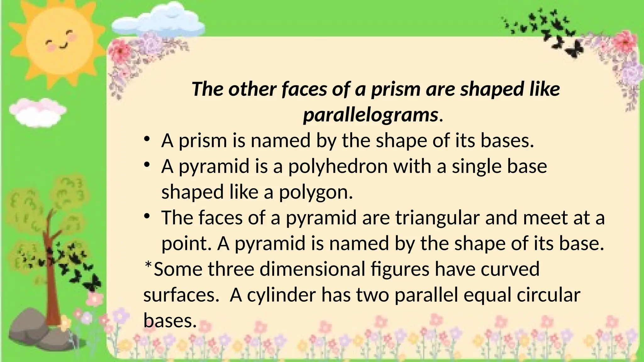 The other faces of a prism are shaped like
parallelograms.
• A prism is named by the shape of its bases.
• A pyramid is a polyhedron with a single base
shaped like a polygon.
• The faces of a pyramid are triangular and meet at a
point. A pyramid is named by the shape of its base.
*Some three dimensional figures have curved
surfaces. A cylinder has two parallel equal circular
bases.
 