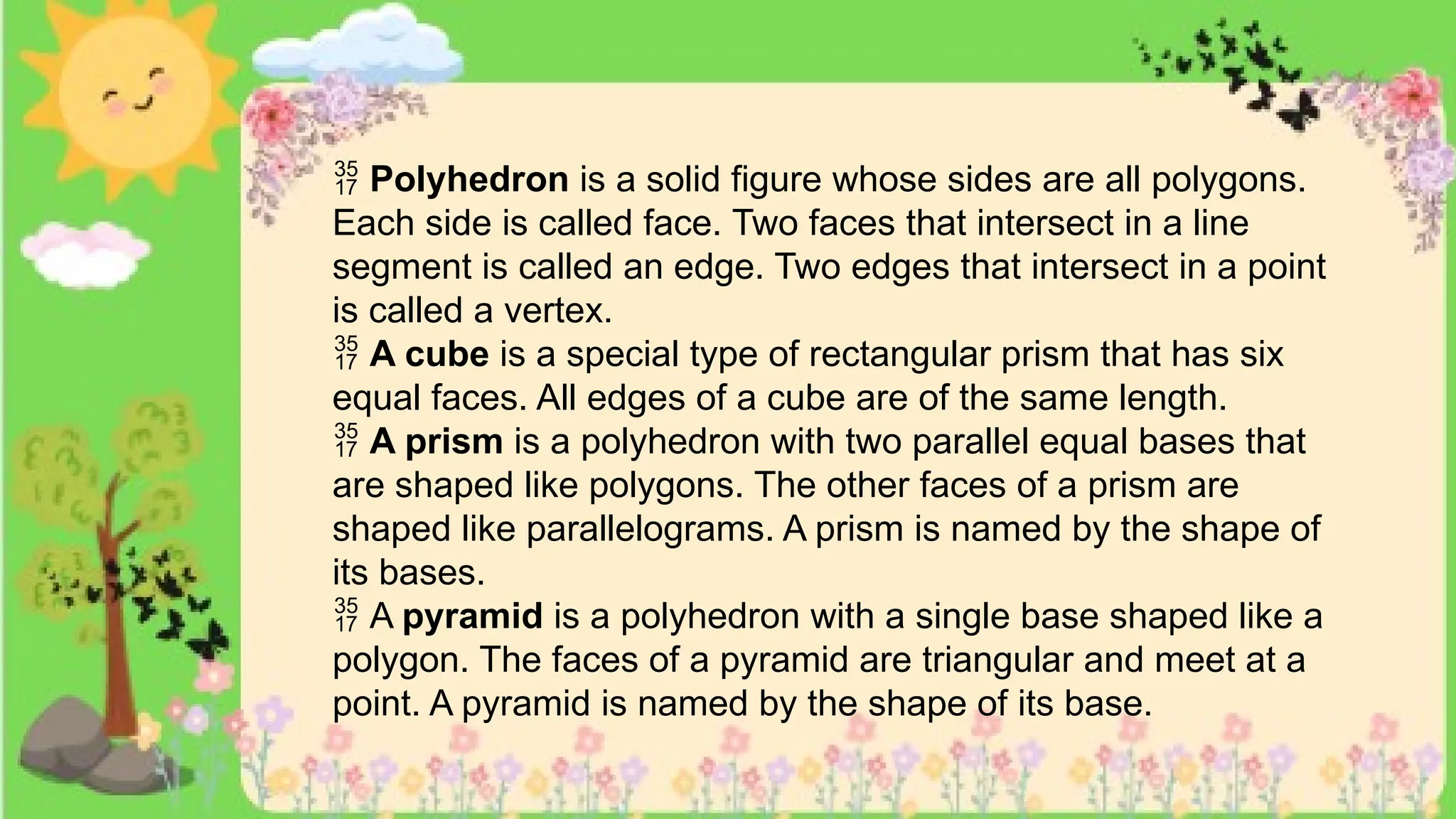  Polyhedron is a solid figure whose sides are all polygons.
Each side is called face. Two faces that intersect in a line
segment is called an edge. Two edges that intersect in a point
is called a vertex.
 A cube is a special type of rectangular prism that has six
equal faces. All edges of a cube are of the same length.
 A prism is a polyhedron with two parallel equal bases that
are shaped like polygons. The other faces of a prism are
shaped like parallelograms. A prism is named by the shape of
its bases.
 A pyramid is a polyhedron with a single base shaped like a
polygon. The faces of a pyramid are triangular and meet at a
point. A pyramid is named by the shape of its base.
 