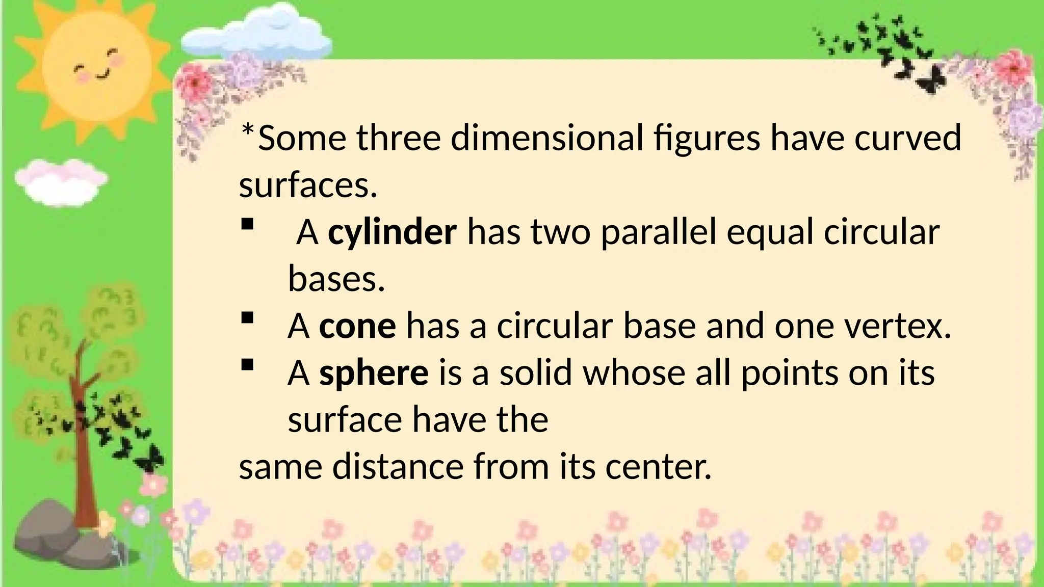 *Some three dimensional figures have curved
surfaces.
 A cylinder has two parallel equal circular
bases.
 A cone has a circular base and one vertex.
 A sphere is a solid whose all points on its
surface have the
same distance from its center.
 