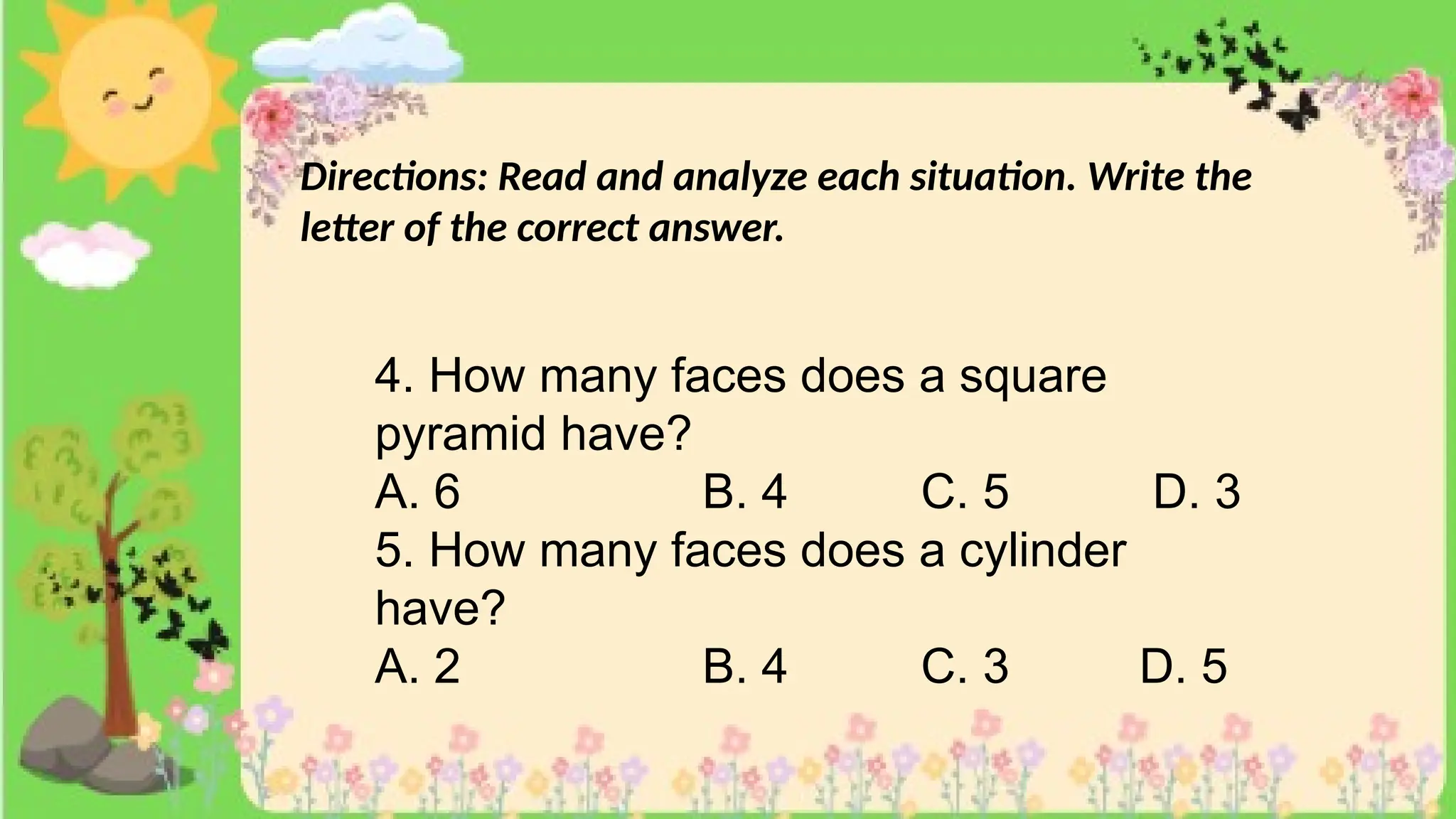 Directions: Read and analyze each situation. Write the
letter of the correct answer.
4. How many faces does a square
pyramid have?
A. 6 B. 4 C. 5 D. 3
5. How many faces does a cylinder
have?
A. 2 B. 4 C. 3 D. 5
 