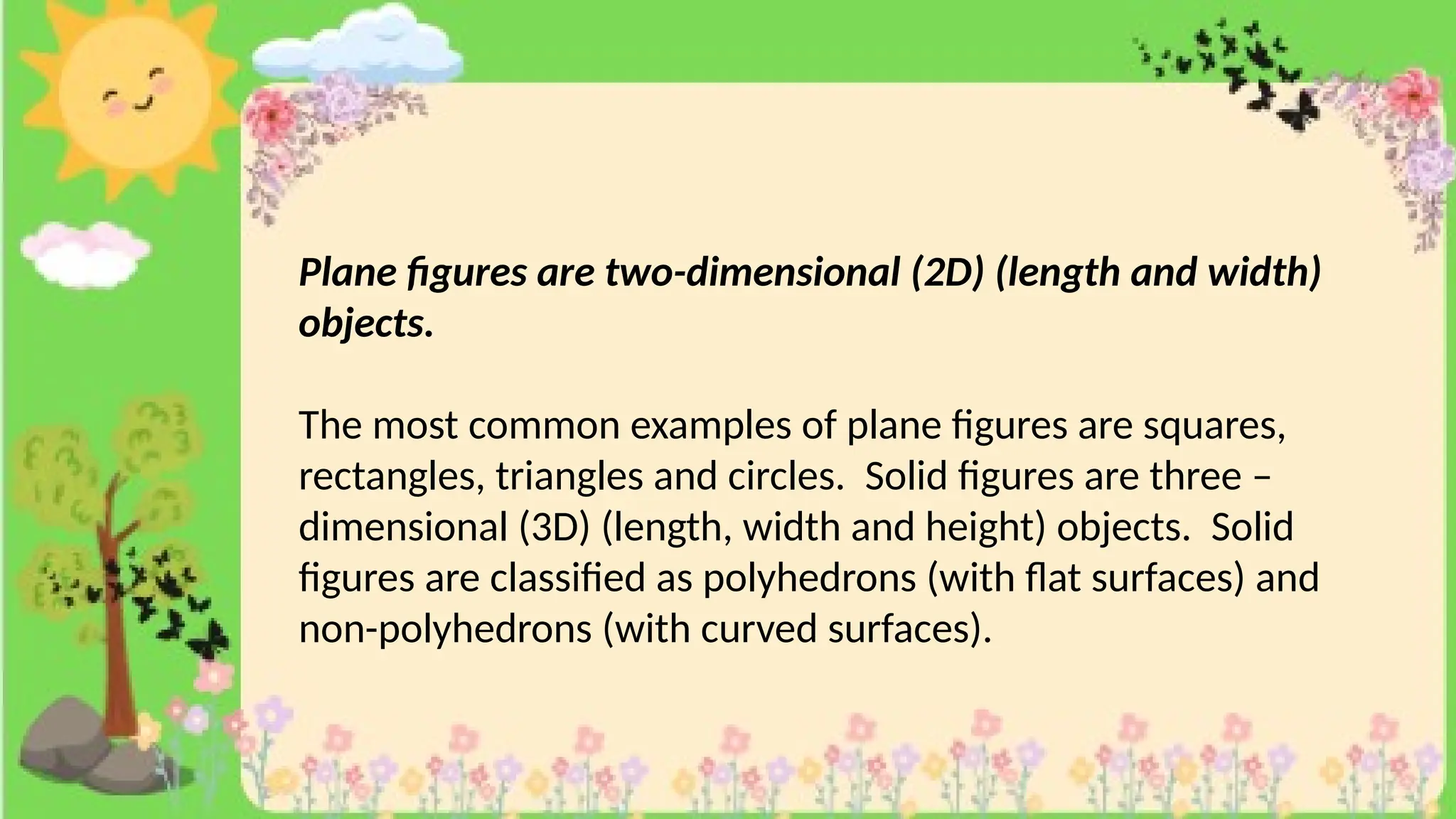 Plane figures are two-dimensional (2D) (length and width)
objects.
The most common examples of plane figures are squares,
rectangles, triangles and circles. Solid figures are three –
dimensional (3D) (length, width and height) objects. Solid
figures are classified as polyhedrons (with flat surfaces) and
non-polyhedrons (with curved surfaces).
 