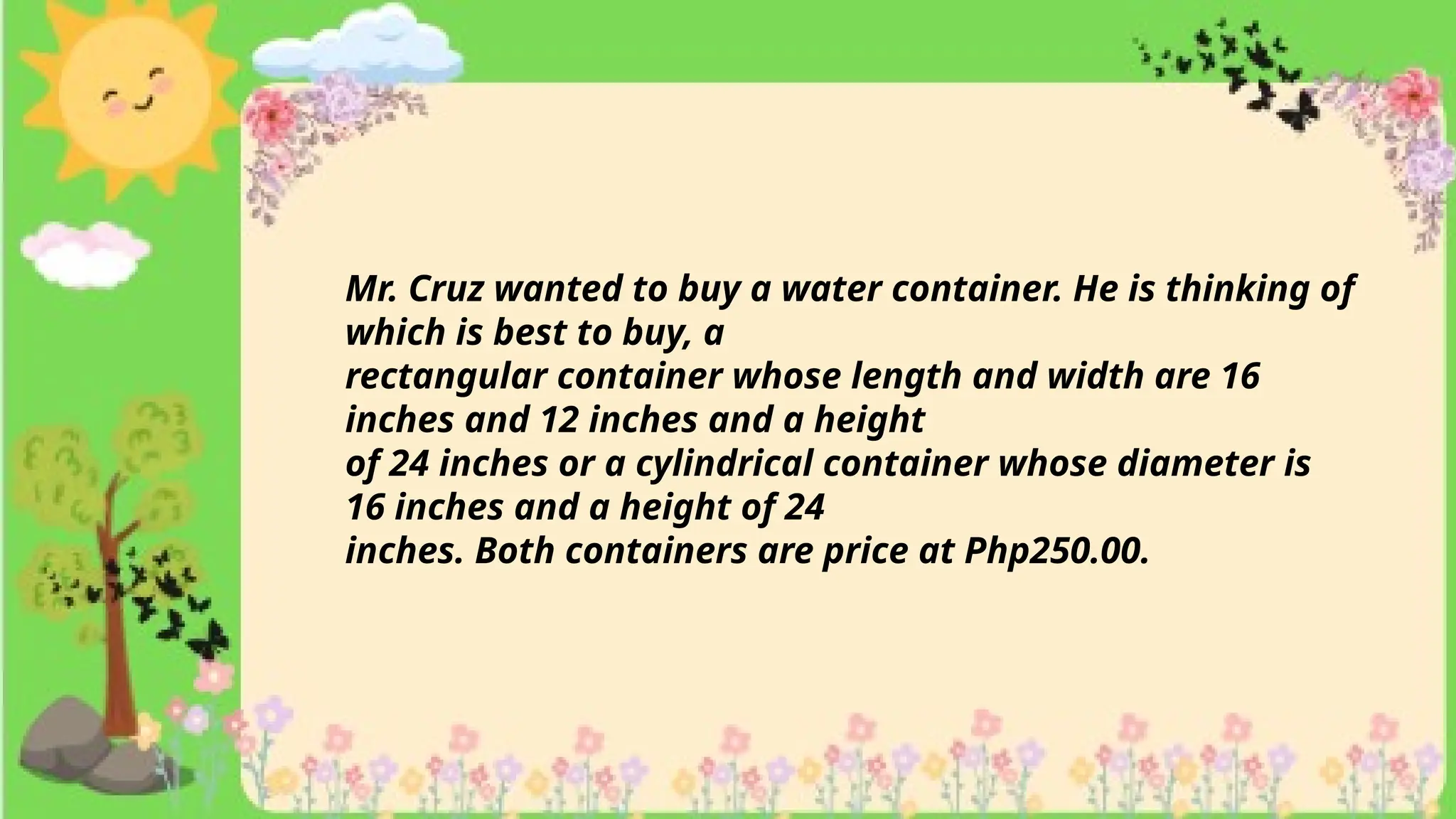 Mr. Cruz wanted to buy a water container. He is thinking of
which is best to buy, a
rectangular container whose length and width are 16
inches and 12 inches and a height
of 24 inches or a cylindrical container whose diameter is
16 inches and a height of 24
inches. Both containers are price at Php250.00.
 