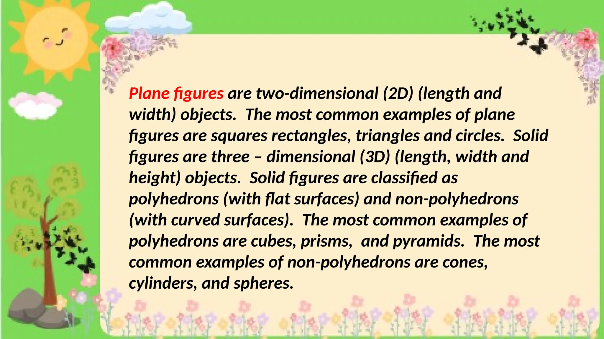Plane figures are two-dimensional (2D) (length and
width) objects. The most common examples of plane
figures are squares rectangles, triangles and circles. Solid
figures are three – dimensional (3D) (length, width and
height) objects. Solid figures are classified as
polyhedrons (with flat surfaces) and non-polyhedrons
(with curved surfaces). The most common examples of
polyhedrons are cubes, prisms, and pyramids. The most
common examples of non-polyhedrons are cones,
cylinders, and spheres.
 