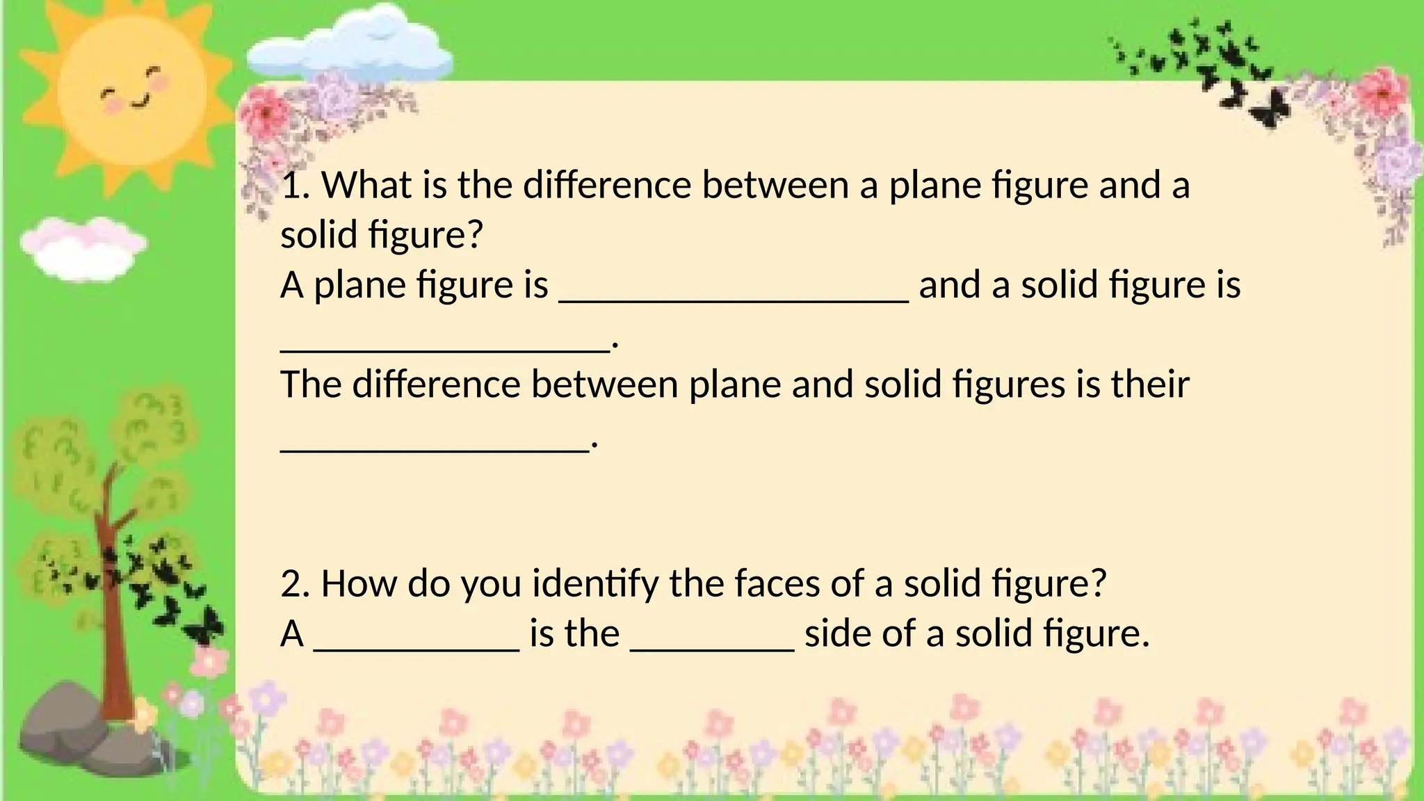 1. What is the difference between a plane figure and a
solid figure?
A plane figure is _________________ and a solid figure is
________________.
The difference between plane and solid figures is their
_______________.
2. How do you identify the faces of a solid figure?
A __________ is the ________ side of a solid figure.
 