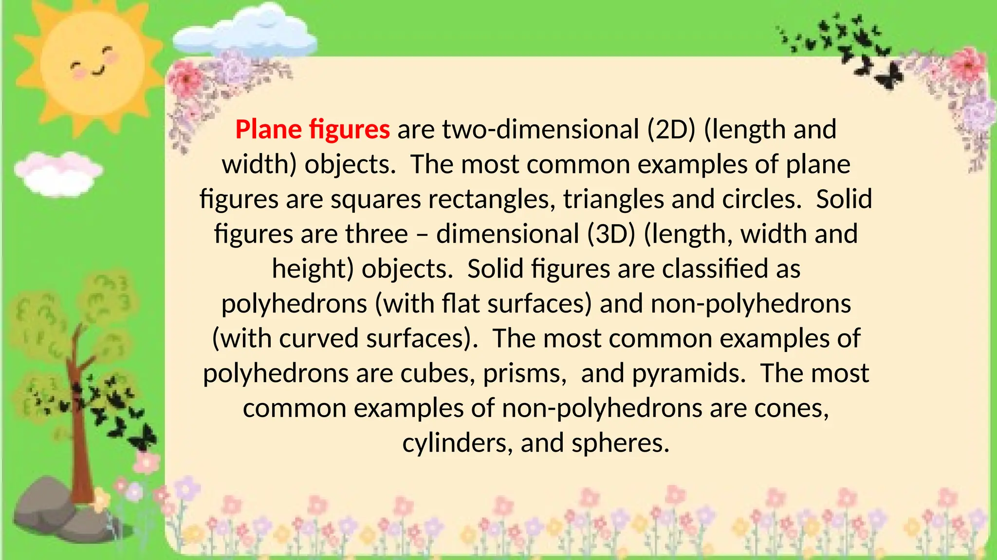 Plane figures are two-dimensional (2D) (length and
width) objects. The most common examples of plane
figures are squares rectangles, triangles and circles. Solid
figures are three – dimensional (3D) (length, width and
height) objects. Solid figures are classified as
polyhedrons (with flat surfaces) and non-polyhedrons
(with curved surfaces). The most common examples of
polyhedrons are cubes, prisms, and pyramids. The most
common examples of non-polyhedrons are cones,
cylinders, and spheres.
 