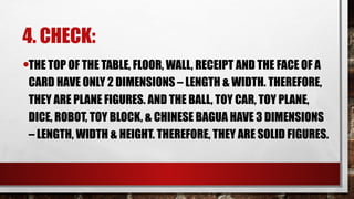 4. CHECK:
•THE TOP OF THE TABLE, FLOOR, WALL, RECEIPT AND THE FACE OF A
CARD HAVE ONLY 2 DIMENSIONS – LENGTH & WIDTH. THEREFORE,
THEY ARE PLANE FIGURES. AND THE BALL, TOY CAR, TOY PLANE,
DICE, ROBOT, TOY BLOCK, & CHINESE BAGUA HAVE 3 DIMENSIONS
– LENGTH, WIDTH & HEIGHT. THEREFORE, THEY ARE SOLID FIGURES.
 