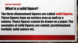 ASK THE FF. QUESTIONS:
What is a solid figure?
The three dimensional figures are called solid figures.
These figures have an surface area as well as a
volume. These figures cannot be drawn on a paper. The
examples of solid figures are cuboid, parallelepiped,
football, solid sphere etc.
 