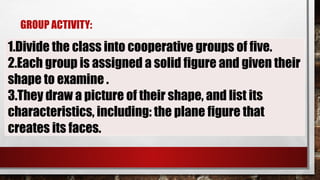 GROUP ACTIVITY:
1.Divide the class into cooperative groups of five.
2.Each group is assigned a solid figure and given their
shape to examine .
3.They draw a picture of their shape, and list its
characteristics, including: the plane figure that
creates its faces.
 