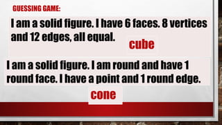 GUESSING GAME:
I am a solid figure. I am round and have 1
round face. I have a point and 1 round edge.
I am a solid figure. I have 6 faces. 8 vertices
and 12 edges, all equal.
cube
cone
 