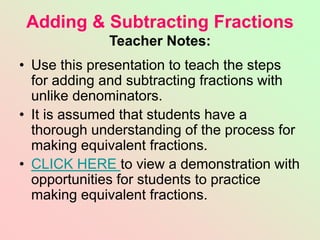 Adding & Subtracting Fractions
Teacher Notes:
• Use this presentation to teach the steps
for adding and subtracting fractions with
unlike denominators.
• It is assumed that students have a
thorough understanding of the process for
making equivalent fractions.
• CLICK HERE to view a demonstration with
opportunities for students to practice
making equivalent fractions.
 