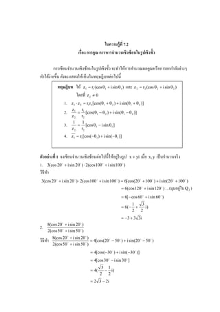 ใบความร้ ูที 7.2
                            เรือง การคณ การหารจํานวนเชิ งซ้ อนในรปเชิ งขัว
                                      ู                          ู

                                                                                ํ ่
         การเขียนจํานวนเชิงซ้อนในรู ปเชิงขั! ว จะทําให้การคํานวณผลคูณหรื อการยกกาลังตางๆ
ทําได้ง่ายขึ! น ดังจะแสดงให้เห็นในทฤษฎีบทตอไปนี!
                                               ่
            ทฤษฎีบท ให้ z1 = r1 (cos θ1 + i sin θ1 ) และ z 2 = r2 (cos θ 2 + i sin θ 2 )
                     โดยที% z 2 ≠ 0
               1. z1 ⋅ z 2 = r1r2 [cos(θ1 + θ 2 ) + i sin(θ1 + θ 2 )]
                        z1 r1
                   2.      = [cos(θ1 − θ 2 ) + i sin(θ1 − θ 2 )]
                        z 2 r2
                         1  1
                   3.      = [cos θ1 − i sin θ1 ]
                        z 2 r2
                   4.   z 1 = r1 [cos(−θ1 ) + i sin(−θ1 )]



                                      ่            ่
ตัวอย่ างที 1 จงเขียนจํานวนเชิงซ้อนตอไปนี! ให้อยูในรู ป       x + yi   เมื%อ x, y เป็ นจํานวนจริ ง
1. 3(cos 20 o + i sin 20 o ) ⋅ 2(cos100 o + i sin 100 o )
วิธีทา
     ํ
 3(cos 20 o + i sin 20 o ) ⋅ 2(cos100 o + i sin 100 o ) = 6[cos(20 o + 100 o ) + i sin(20 o + 100 o )
                                                                                              ่
                                                         = 6(cos120 o + i sin 120 o ) …(มุมอยูใน Q 2 )
                                                         = 6[− cos 60 o + i sin 60 o )
                                                               1  3
                                                         = 6( − +   i)
                                                               2 2
                                                         = −3 + 3 3i
     8(cos 20 + i sin 20 )
               o              o
2.
     2(cos 50 o + i sin 50 o )
         8(cos 20 o + i sin 20 o )
วิธีทา
     ํ                             = 4[cos(20 o − 50 o ) + i sin(20 o − 50 o )
         2(cos 50 + i sin 50 )
                  o            o


                                    = 4[cos(−30 o ) + i sin(−30 o )]
                                    = 4[cos 30 o − i sin 30 o ]
                                            3 1
                                    = 4(     − i)
                                           2 2
                                    = 2 3 − 2i
 