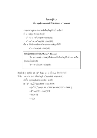 ใบความร้ ูที 7.3
                           เรือง ทฤษฎีบทของเดอมัวร์ (De Moivre ’s Theorem)

                                                              ่
        จากสู ตรการคูณของจํานวนเชิงซ้อนในรู ปเชิงขั! ว จะเห็นวา
        ถ้า z = r (cos θ + i sin θ) แล้ว
                z 2 = z ⋅ z = r 2 [cos(2θ) + i sin(2θ)]
                z 3 = z 2 ⋅ z = r 3 [cos(3θ) + i sin(3θ)]
        เมื%อ    n                                            ่
                     เป็ นจํานวนเต็มบวกใดๆเราสามารถพิสูจน์ได้วา
                     z n = r n [cos(nθ) + i sin(nθ)]

         ทฤษฎีบทของเดอมัวร์ (De Moivre ’s Theorem)
                ถ้า z = r (cos θ + i sin θ) เป็ นจํานวนเชิงซ้อนในรู ปเชิงขั! ว และ n เป็ น
         จํานวนเต็มบวกแล้ว
                      z n = r n [cos(nθ) + i sin(nθ)]



ตัวอย่ างที 1 จงเขียน (1 − i)10 ในรู ป x + yi เมื%อ x, y เป็ นจํานวนจริ ง
                   ่
วิธีทา เพราะวา 1 − i เขียนในรู ป 2 (cos 315o + i sin 315 o )
     ํ
         ดังนั! น โดยทฤษฎีบทของเดอมัวร์ จะได้วา    ่
        (1 − i)10 = ( 2 )10 [cos 3150 o + i sin 3150 o ]
                     = [( 2 ) 2 ]5 [cos(3150 o − 2880 o ) + i sin(3150 o − 2880 o )]
                     = 2 5 [cos 270 o + i sin 270 o ]
                     = 32(0 − i)

                     = −32i
 