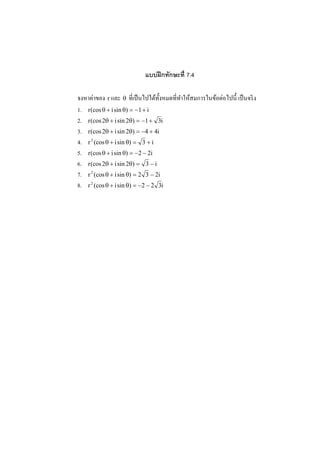 แบบฝึ กทักษะที 7.4

      ่                                                  ่
จงหาคาของ r และ θ ที%เป็ นไปได้ท! งหมดที%ทาให้สมการในข้อตอไปนี! เป็ นจริ ง
                                   ั      ํ
1. r (cos θ + i sin θ) = −1 + i
2. r (cos 2θ + i sin 2θ) = −1 + 3i
3. r (cos 2θ + i sin 2θ) = −4 + 4i
4. r 2 (cos θ + i sin θ) = 3 + i
5. r (cos θ + i sin θ) = −2 − 2i
6. r (cos 2θ + i sin 2θ) = 3 − i
7. r 2 (cos θ + i sin θ) = 2 3 − 2i
8. r 2 (cos θ + i sin θ) = −2 − 2 3i
 