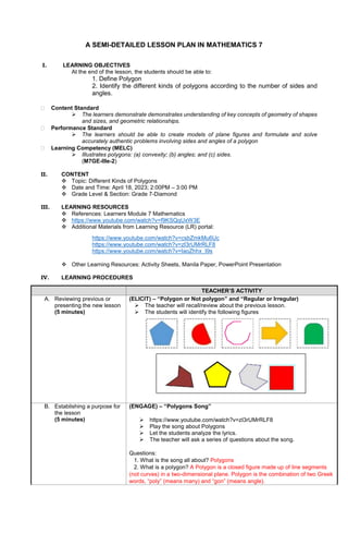 A SEMI-DETAILED LESSON PLAN IN MATHEMATICS 7
I. LEARNING OBJECTIVES
At the end of the lesson, the students should be able to:
1. Define Polygon
2. Identify the different kinds of polygons according to the number of sides and
angles.
 Content Standard
 The learners demonstrate demonstrates understanding of key concepts of geometry of shapes
and sizes, and geometric relationships.
 Performance Standard
 The learners should be able to create models of plane figures and formulate and solve
accurately authentic problems involving sides and angles of a polygon
 Learning Competency (MELC)
 Illustrates polygons: (a) convexity; (b) angles; and (c) sides.
(M7GE-IIIe-2)
II. CONTENT
 Topic: Different Kinds of Polygons
 Date and Time: April 18, 2023; 2:00PM – 3:00 PM
 Grade Level & Section: Grade 7-Diamond
III. LEARNING RESOURCES
 References: Learners Module 7 Mathematics
 https://www.youtube.com/watch?v=f9KSQqUxW3E
 Additional Materials from Learning Resource (LR) portal:
https://www.youtube.com/watch?v=csbZmkMu6Uc
https://www.youtube.com/watch?v=zI3rUMrRLF8
https://www.youtube.com/watch?v=IaoZhhx_I9s
 Other Learning Resources: Activity Sheets, Manila Paper, PowerPoint Presentation
IV. LEARNING PROCEDURES
TEACHER’S ACTIVITY
A. Reviewing previous or
presenting the new lesson
(5 minutes)
(ELICIT) – “Polygon or Not polygon” and “Regular or Irregular)
 The teacher will recall/review about the previous lesson.
 The students will identify the following figures
B. Establishing a purpose for
the lesson
(5 minutes)
(ENGAGE) – “Polygons Song”
 https://www.youtube.com/watch?v=zI3rUMrRLF8
 Play the song about Polygons
 Let the students analyze the lyrics.
 The teacher will ask a series of questions about the song.
Questions:
1. What is the song all about? Polygons
2. What is a polygon? A Polygon is a closed figure made up of line segments
(not curves) in a two-dimensional plane. Polygon is the combination of two Greek
words, “poly” (means many) and “gon” (means angle).
 