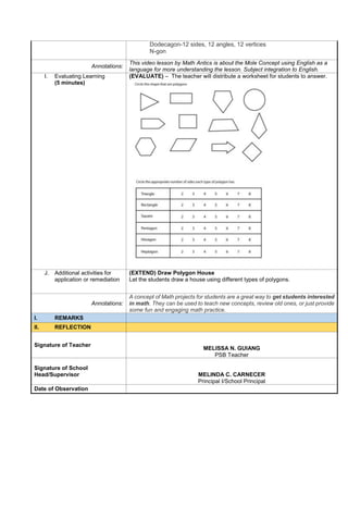 Dodecagon-12 sides, 12 angles, 12 vertices
N-gon
Annotations:
This video lesson by Math Antics is about the Mole Concept using English as a
language for more understanding the lesson. Subject integration to English.
I. Evaluating Learning
(5 minutes)
(EVALUATE) – The teacher will distribute a worksheet for students to answer.
J. Additional activities for
application or remediation
(EXTEND) Draw Polygon House
Let the students draw a house using different types of polygons.
Annotations:
A concept of Math projects for students are a great way to get students interested
in math. They can be used to teach new concepts, review old ones, or just provide
some fun and engaging math practice.
I. REMARKS
II. REFLECTION
Signature of Teacher
MELISSA N. GUIANG
PSB Teacher
Signature of School
Head/Supervisor MELINDA C. CARNECER
Principal I/School Principal
Date of Observation
 