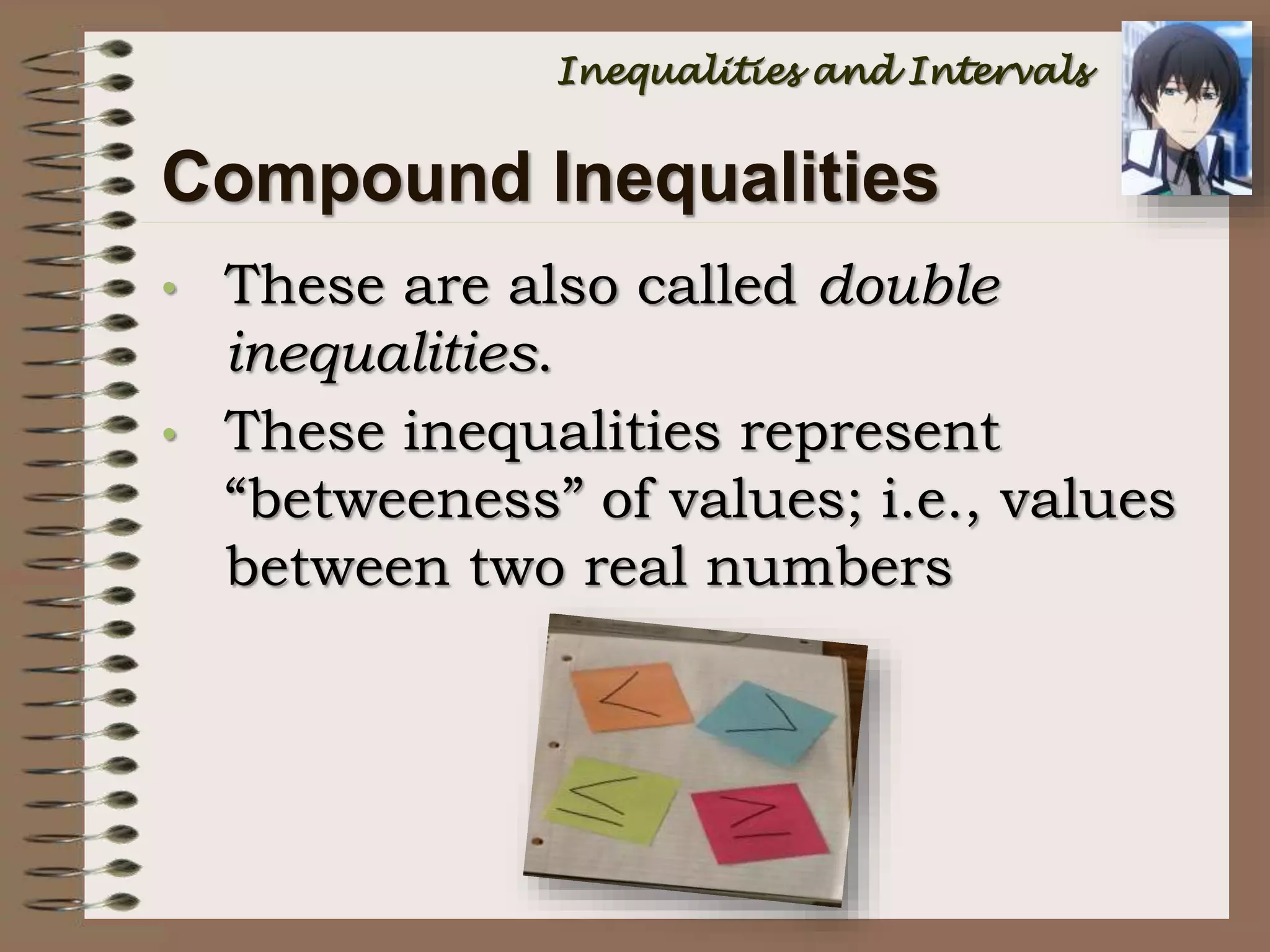 • These are also called double
inequalities.
• These inequalities represent
“betweeness” of values; i.e., values
between two real numbers
Compound Inequalities
Inequalities and Intervals
 