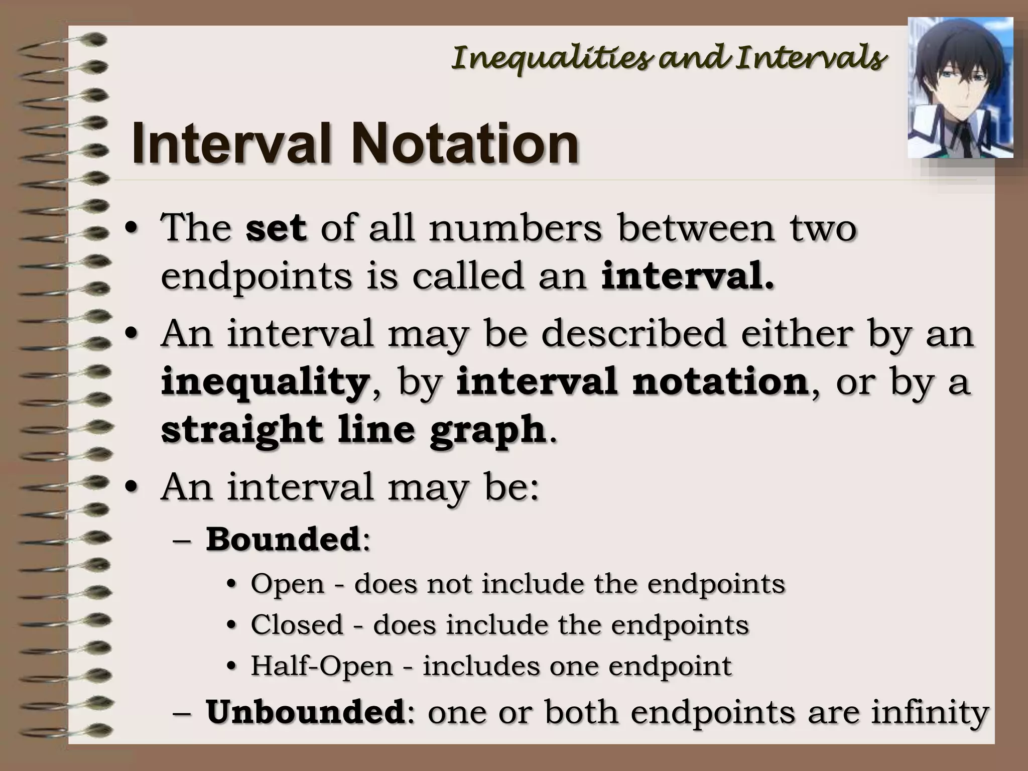 Interval Notation
• The set of all numbers between two
endpoints is called an interval.
• An interval may be described either by an
inequality, by interval notation, or by a
straight line graph.
• An interval may be:
– Bounded:
• Open - does not include the endpoints
• Closed - does include the endpoints
• Half-Open - includes one endpoint
– Unbounded: one or both endpoints are infinity
Inequalities and Intervals
 