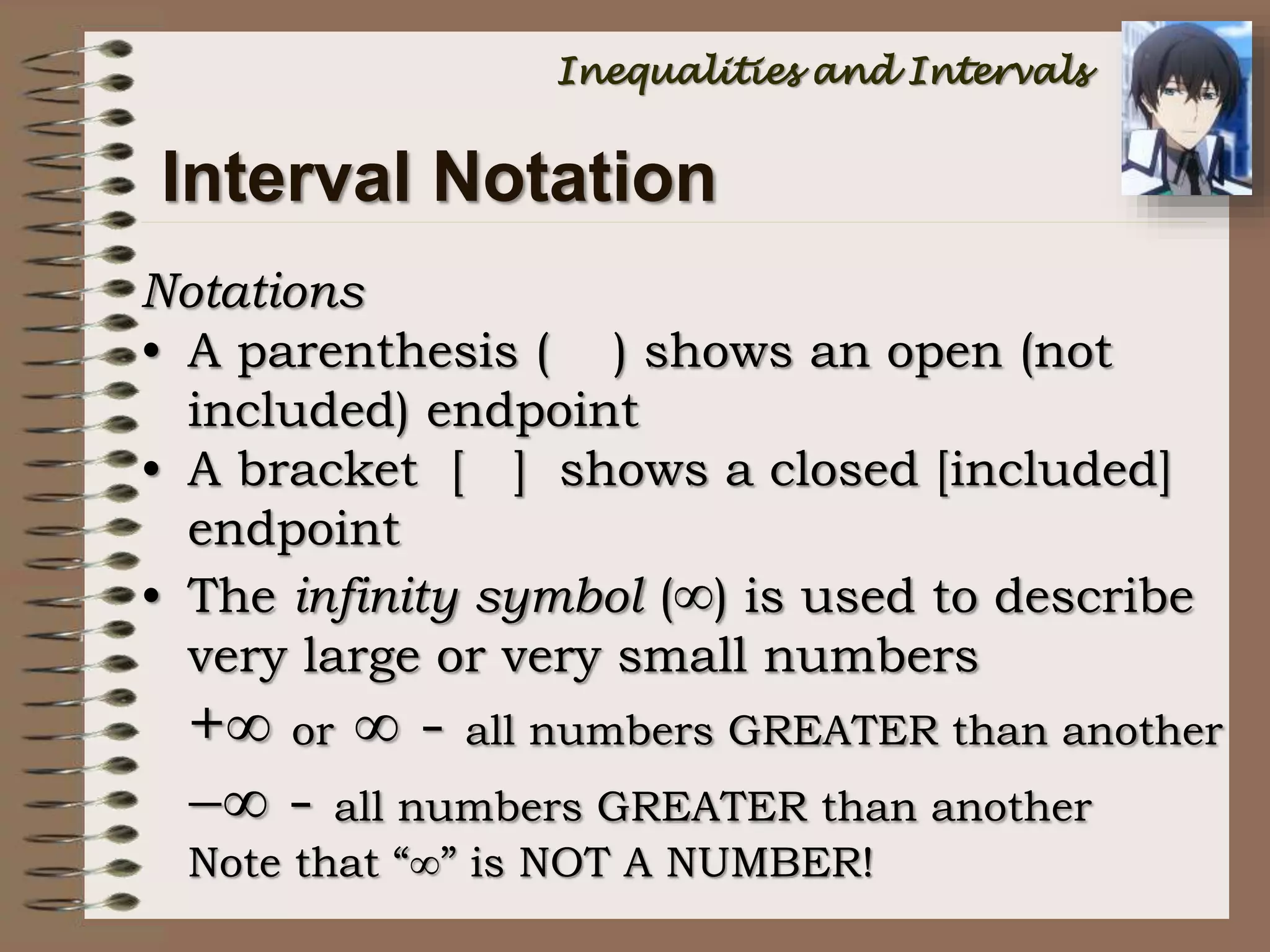 Notations
• A parenthesis ( ) shows an open (not
included) endpoint
• A bracket [ ] shows a closed [included]
endpoint
• The infinity symbol () is used to describe
very large or very small numbers
+ or  - all numbers GREATER than another
 - all numbers GREATER than another
Note that “” is NOT A NUMBER!
Interval Notation
Inequalities and Intervals
 