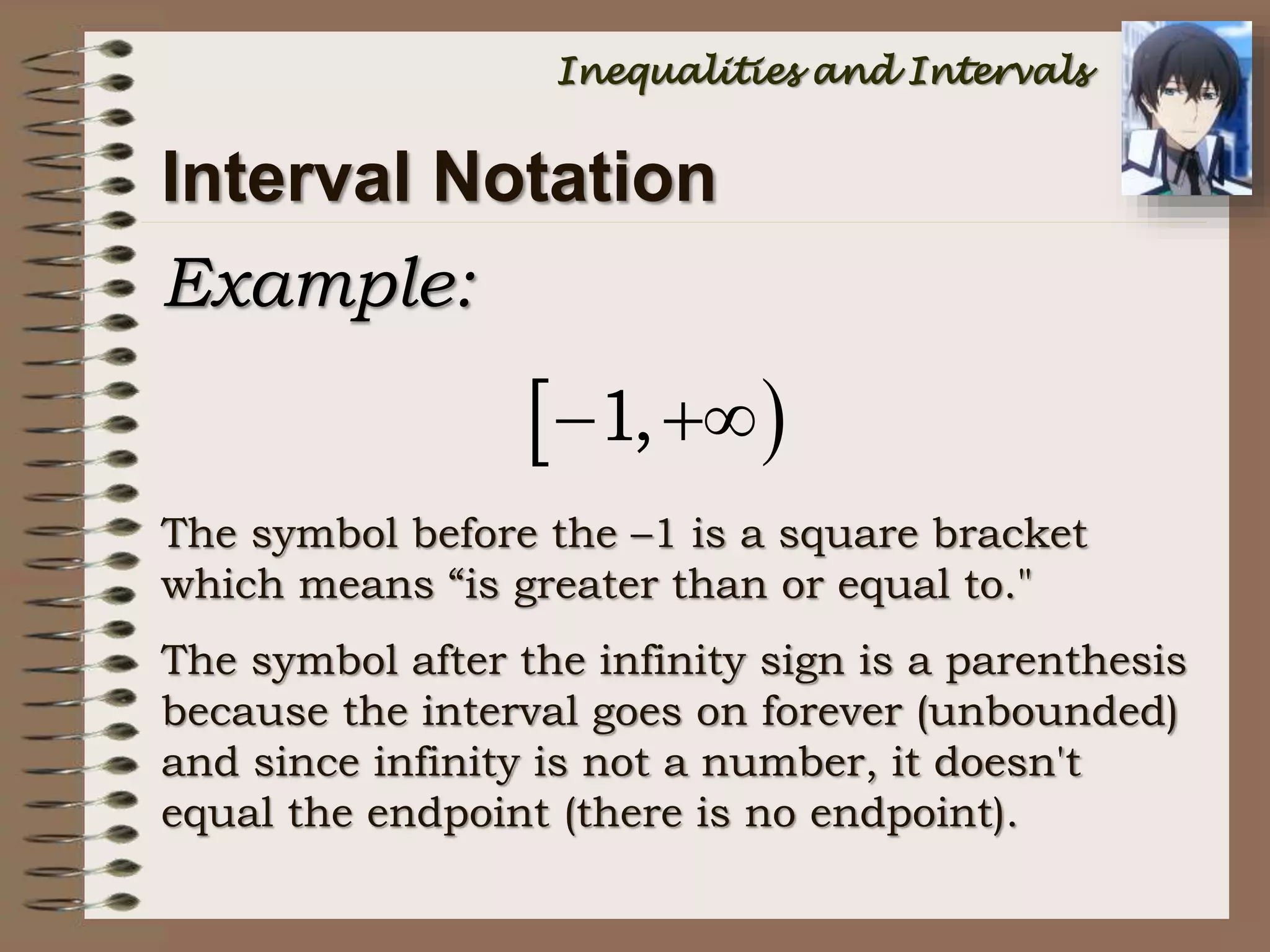 Interval Notation
Example:
The symbol before the –1 is a square bracket
which means “is greater than or equal to."
The symbol after the infinity sign is a parenthesis
because the interval goes on forever (unbounded)
and since infinity is not a number, it doesn't
equal the endpoint (there is no endpoint).
Inequalities and Intervals
 1, 
 