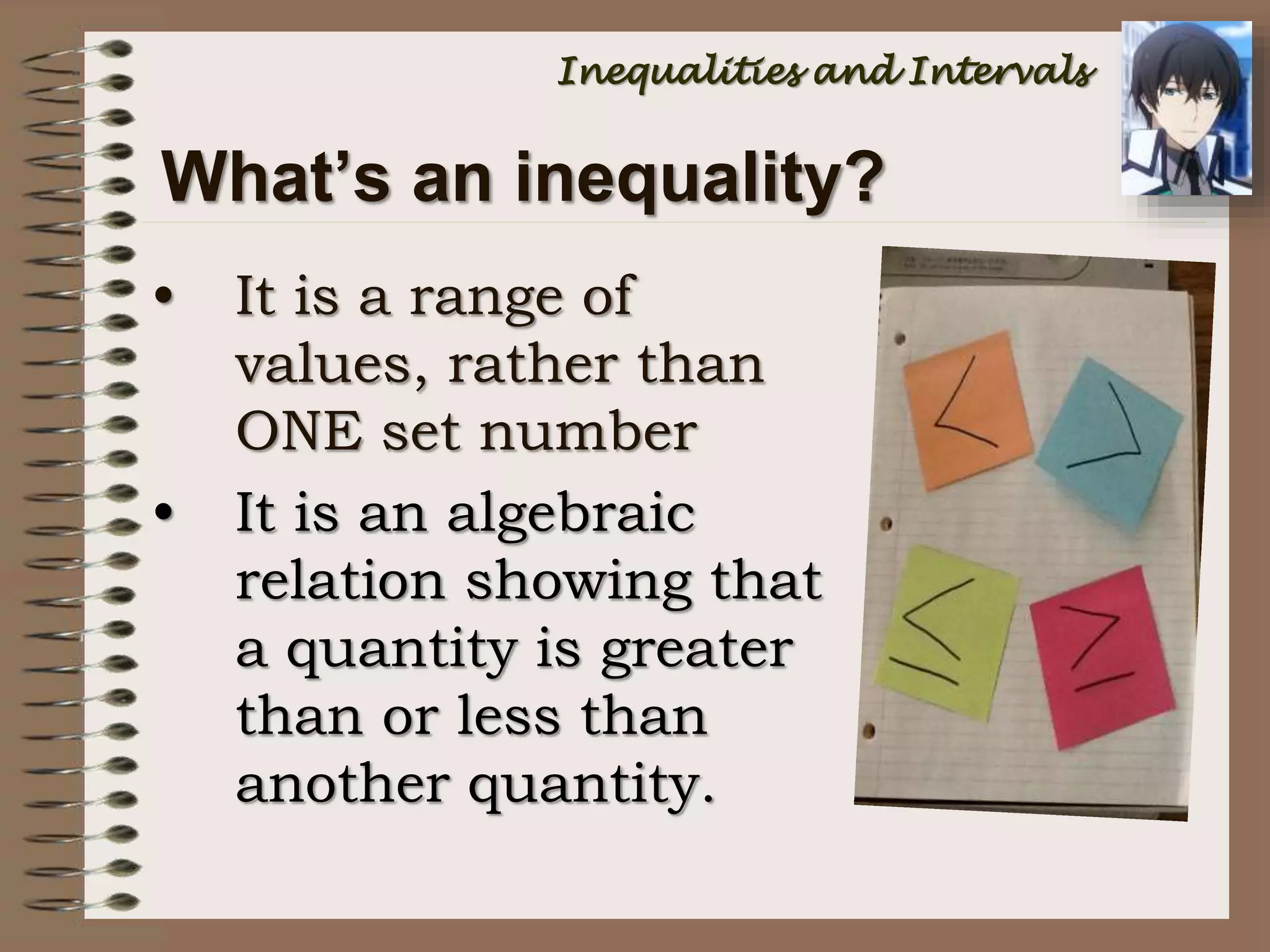 What’s an inequality?
• It is a range of
values, rather than
ONE set number
• It is an algebraic
relation showing that
a quantity is greater
than or less than
another quantity.
Inequalities and Intervals
 
