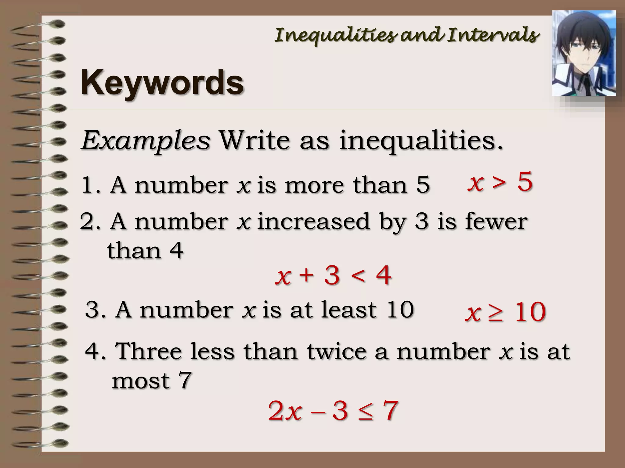 Keywords
Examples Write as inequalities.
1. A number x is more than 5 x > 5
2. A number x increased by 3 is fewer
than 4
x + 3 < 4
3. A number x is at least 10 x  10
4. Three less than twice a number x is at
most 7
2x  3  7
Inequalities and Intervals
 