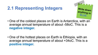 2.1 Representing Integers
• One of the coldest places on Earth is Antarctica, with an
average annual temperature of about -58oC. This is a
negative integer.
• One of the hottest places on Earth is Ethiopia, with an
average annual temperature of about +34oC. This is a
positive integer.
 