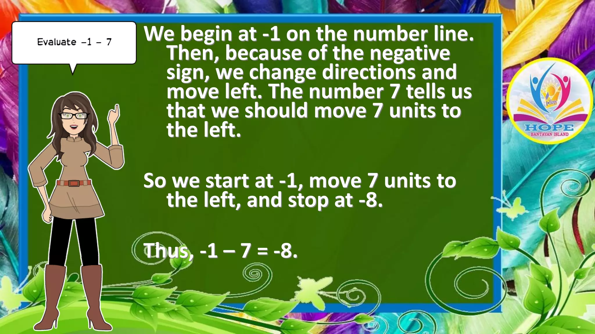 We begin at -1 on the number line.
Then, because of the negative
sign, we change directions and
move left. The number 7 tells us
that we should move 7 units to
the left.
So we start at -1, move 7 units to
the left, and stop at -8.
Thus, -1 – 7 = -8.
 