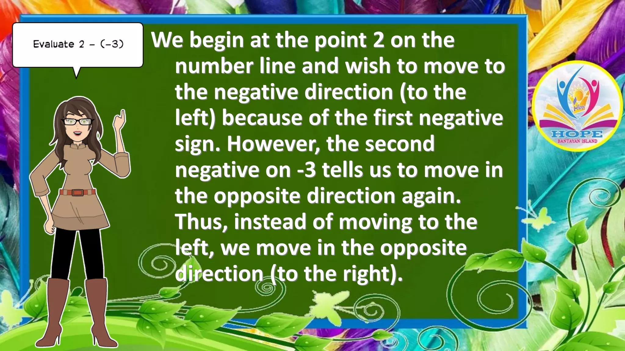 We begin at the point 2 on the
number line and wish to move to
the negative direction (to the
left) because of the first negative
sign. However, the second
negative on -3 tells us to move in
the opposite direction again.
Thus, instead of moving to the
left, we move in the opposite
direction (to the right).
 