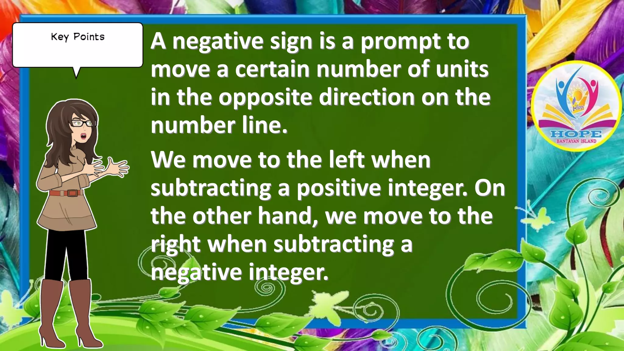 A negative sign is a prompt to
move a certain number of units
in the opposite direction on the
number line.
We move to the left when
subtracting a positive integer. On
the other hand, we move to the
right when subtracting a
negative integer.
 
