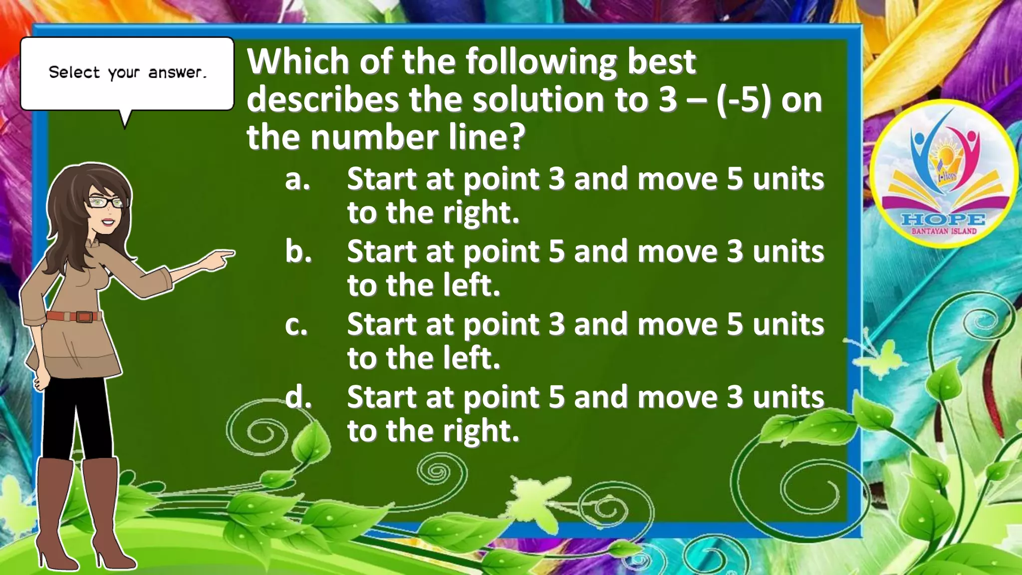 Which of the following best
describes the solution to 3 – (-5) on
the number line?
a. Start at point 3 and move 5 units
to the right.
b. Start at point 5 and move 3 units
to the left.
c. Start at point 3 and move 5 units
to the left.
d. Start at point 5 and move 3 units
to the right.
 
