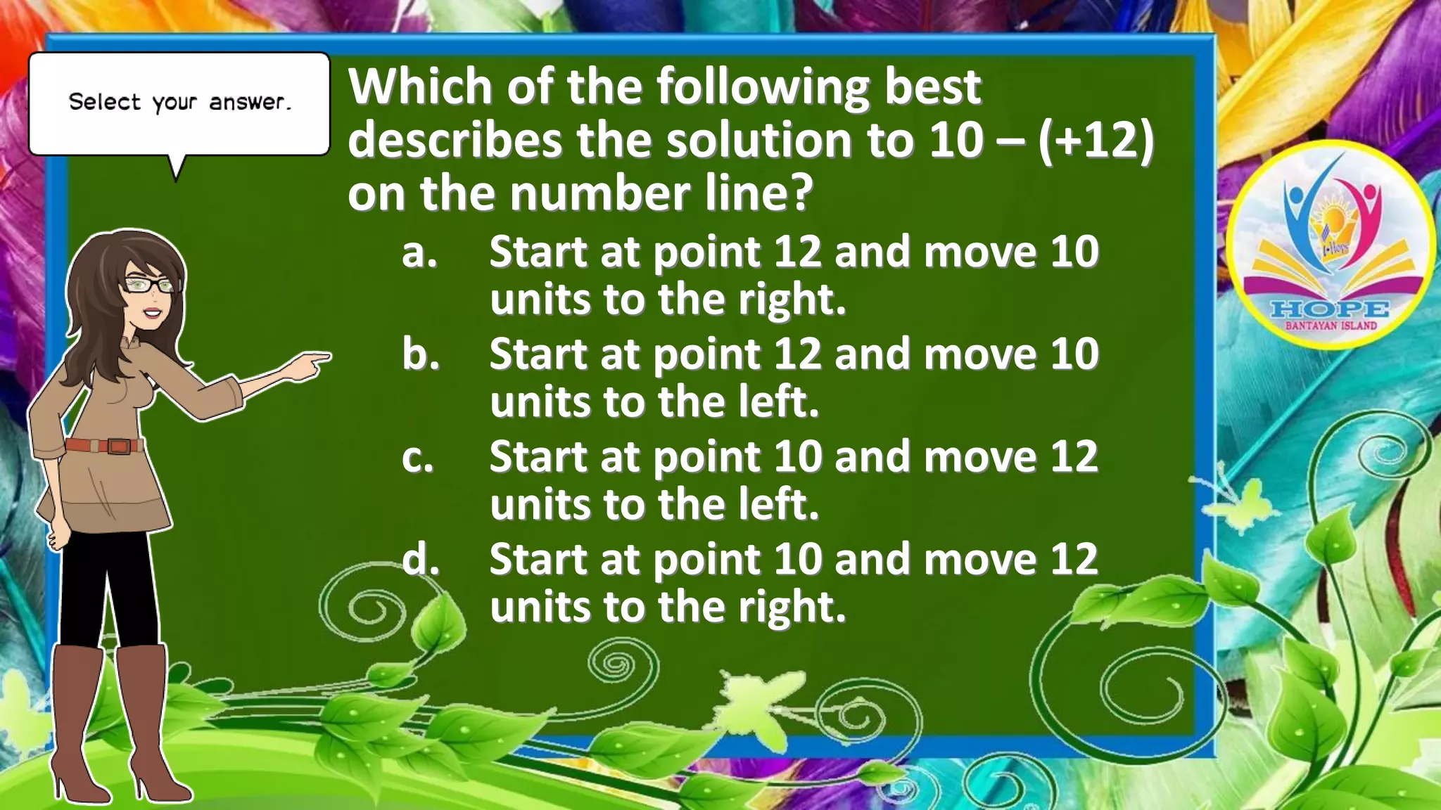 Which of the following best
describes the solution to 10 – (+12)
on the number line?
a. Start at point 12 and move 10
units to the right.
b. Start at point 12 and move 10
units to the left.
c. Start at point 10 and move 12
units to the left.
d. Start at point 10 and move 12
units to the right.
 