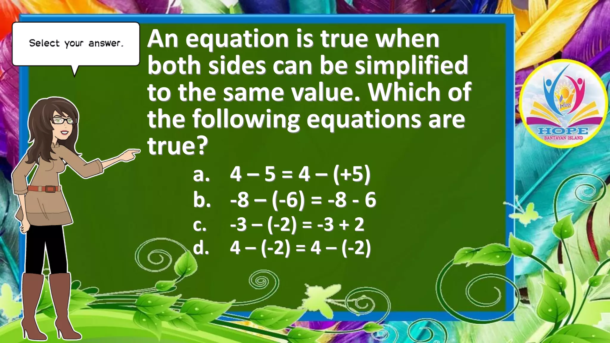An equation is true when
both sides can be simplified
to the same value. Which of
the following equations are
true?
a. 4 – 5 = 4 – (+5)
b. -8 – (-6) = -8 - 6
c. -3 – (-2) = -3 + 2
d. 4 – (-2) = 4 – (-2)
 