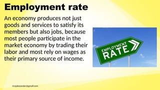 ricojakezander@gmail.com
Employment rate
An economy produces not just
goods and services to satisfy its
members but also jobs, because
most people participate in the
market economy by trading their
labor and most rely on wages as
their primary source of income.
 