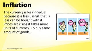 ricojakezander@gmail.com
Inflation
The currency is less in value
because it is less useful, that is
less can be bought with it.
Prices are rising it takes more
units of currency. To buy same
amount of goods.
 