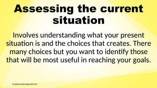 ricojakezander@gmail.com
Assessing the current
situation
Involves understanding what your present
situation is and the choices that creates. There
many choices but you want to identify those
that will be most useful in reaching your goals.
 