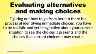 ricojakezander@gmail.com
Evaluating alternatives
and making choices
Figuring out how to go from here to there is a
process of identifying immediate choices. You have
to be realistic and yet imaginative about your current
situation to see the choices it presents and the
choices that current choices it may create.
 