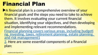ricojakezander@gmail.com
Financial Plan
A financial plan is a comprehensive overview of your
financial goals and the steps you need to take to achieve
them. It involves evaluating your current financial
situation, identifying your objectives, and then developing
and implementing relevant recommendations.
Financial planning covers various areas, including budgeti
ng, investing, taxes, retirement planning, estate planning,
and risk management1
2. Here are some essential components of a financial
plan:
 